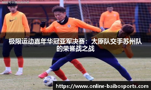极限运动嘉年华冠亚军决赛：太原队交手苏州队的荣誉战之战